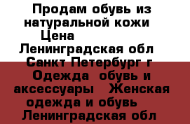 Продам обувь из натуральной кожи › Цена ­ 1000-5000 - Ленинградская обл., Санкт-Петербург г. Одежда, обувь и аксессуары » Женская одежда и обувь   . Ленинградская обл.